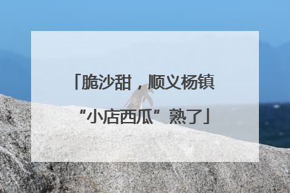 脆沙甜，顺义杨镇“小店西瓜”熟了