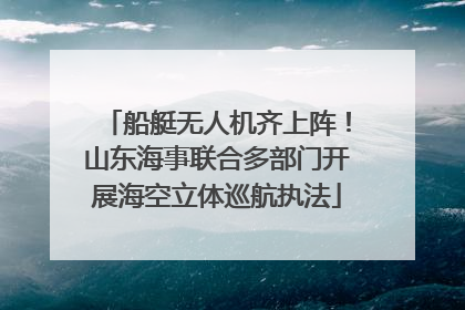 船艇无人机齐上阵！山东海事联合多部门开展海空立体巡航执法