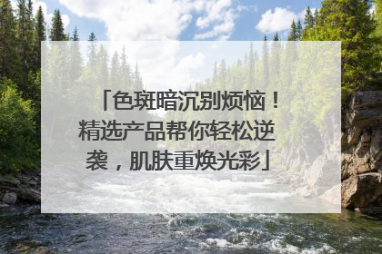 色斑暗沉别烦恼！精选产品帮你轻松逆袭，肌肤重焕光彩
