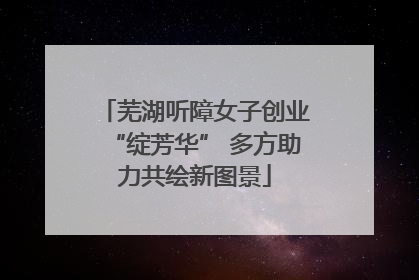 芜湖听障女子创业“绽芳华” 多方助力共绘新图景