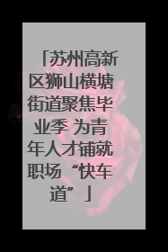 苏州高新区狮山横塘街道聚焦毕业季 为青年人才铺就职场“快车道”