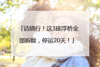 请绕行！这3座浮桥全部拆除，停运20天！