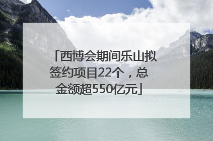 西博会期间乐山拟签约项目22个，总金额超550亿元