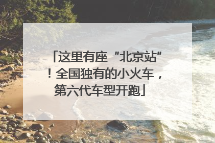 这里有座“北京站”！全国独有的小火车，第六代车型开跑