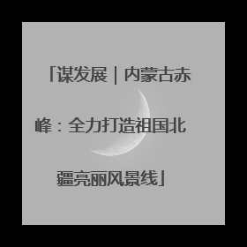 谋发展｜内蒙古赤峰：全力打造祖国北疆亮丽风景线