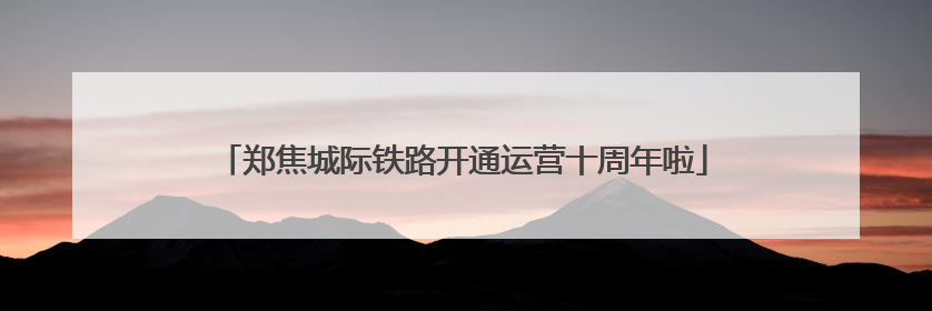 郑焦城际铁路开通运营十周年啦
