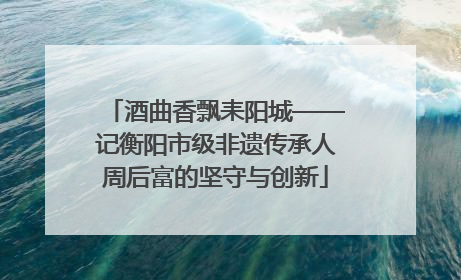 酒曲香飘耒阳城——记衡阳市级非遗传承人周后富的坚守与创新