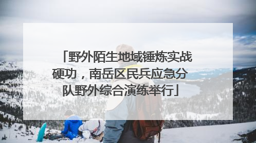 野外陌生地域锤炼实战硬功，南岳区民兵应急分队野外综合演练举行