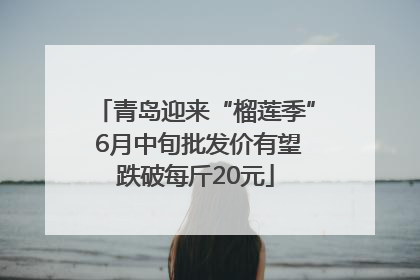 青岛迎来“榴莲季” 6月中旬批发价有望跌破每斤20元