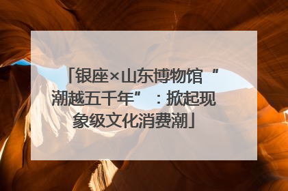 银座×山东博物馆“潮越五千年”：掀起现象级文化消费潮