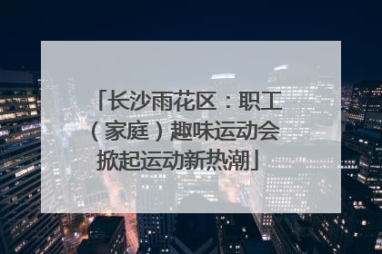长沙雨花区：职工（家庭）趣味运动会掀起运动新热潮