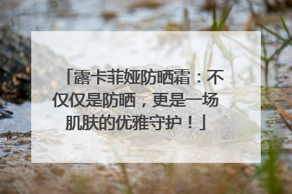 露卡菲娅防晒霜：不仅仅是防晒，更是一场肌肤的优雅守护！