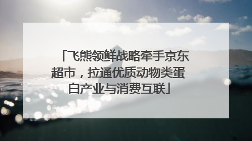 飞熊领鲜战略牵手京东超市，拉通优质动物类蛋白产业与消费互联