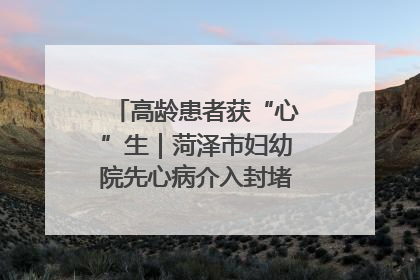 高龄患者获“心”生｜菏泽市妇幼院先心病介入封堵术实现技术突破