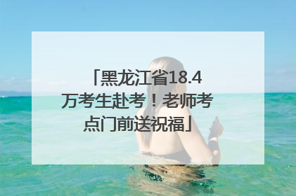 黑龙江省18.4万考生赴考！老师考点门前送祝福