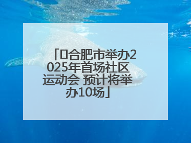 ﻿合肥市举办2025年首场社区运动会 预计将举办10场