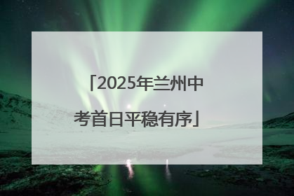 2025年兰州中考首日平稳有序