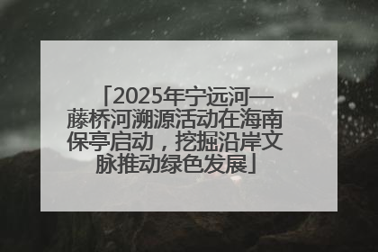2025年宁远河—藤桥河溯源活动在海南保亭启动，挖掘沿岸文脉推动绿色发展