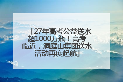 27年高考公益送水超1000万瓶！高考临近，洞庭山集团送水活动再度起航