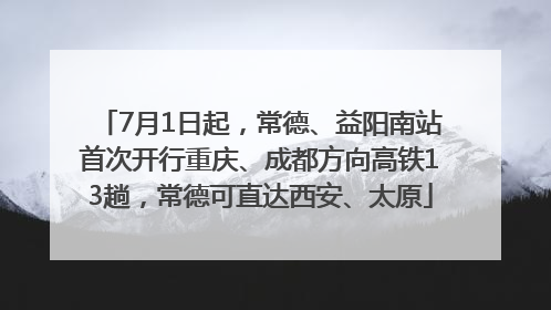 7月1日起，常德、益阳南站首次开行重庆、成都方向高铁13趟，常德可直达西安、太原