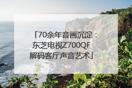 70余年音画沉淀：东芝电视Z700QF解码客厅声音艺术